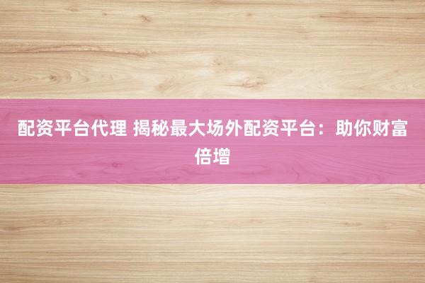 配资平台代理 揭秘最大场外配资平台：助你财富倍增