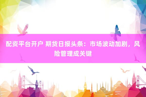 配资平台开户 期货日报头条：市场波动加剧，风险管理成关键