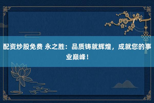 配资炒股免费 永之胜：品质铸就辉煌，成就您的事业巅峰！