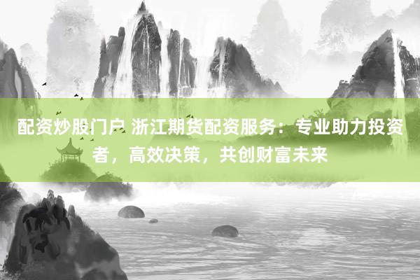 配资炒股门户 浙江期货配资服务：专业助力投资者，高效决策，共创财富未来