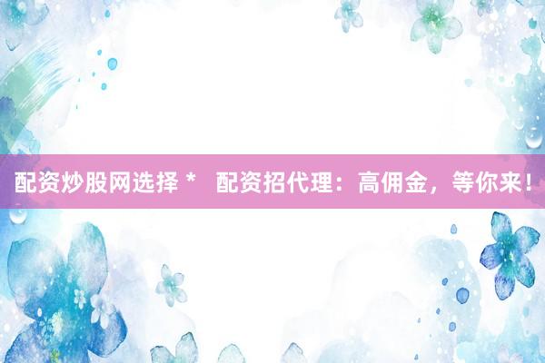 配资炒股网选择 *   配资招代理：高佣金，等你来！