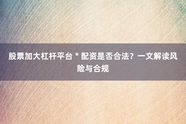 股票加大杠杆平台 * 配资是否合法？一文解读风险与合规