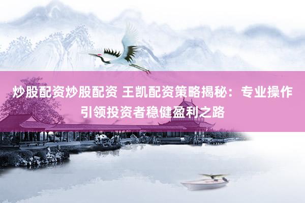 炒股配资炒股配资 王凯配资策略揭秘：专业操作引领投资者稳健盈利之路