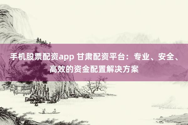 手机股票配资app 甘肃配资平台：专业、安全、高效的资金配置解决方案