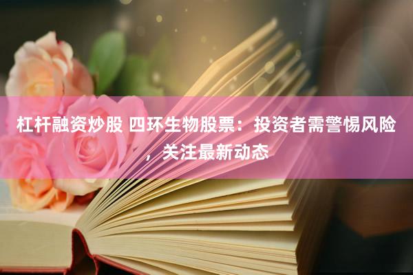 杠杆融资炒股 四环生物股票：投资者需警惕风险，关注最新动态