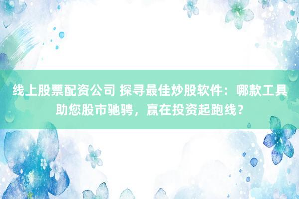 线上股票配资公司 探寻最佳炒股软件：哪款工具助您股市驰骋，赢在投资起跑线？