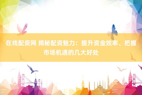 在线配资网 揭秘配资魅力：提升资金效率、把握市场机遇的几大好处