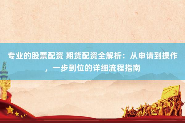 专业的股票配资 期货配资全解析：从申请到操作，一步到位的详细流程指南