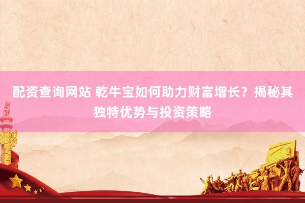 配资查询网站 乾牛宝如何助力财富增长？揭秘其独特优势与投资策略