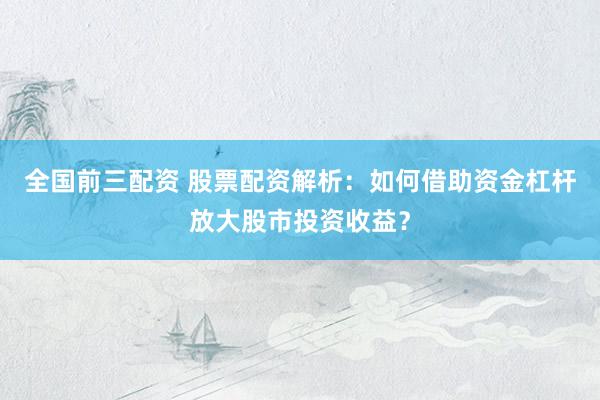 全国前三配资 股票配资解析：如何借助资金杠杆放大股市投资收益？