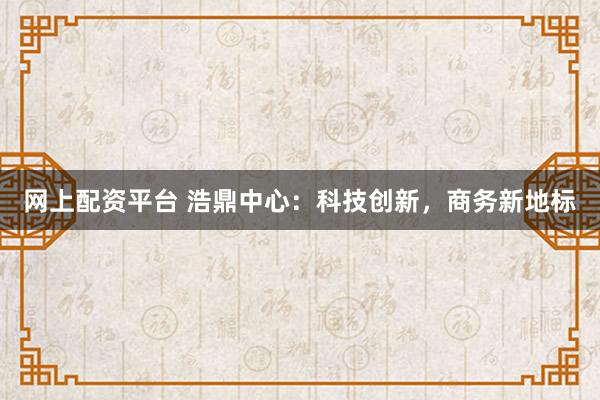 网上配资平台 浩鼎中心：科技创新，商务新地标