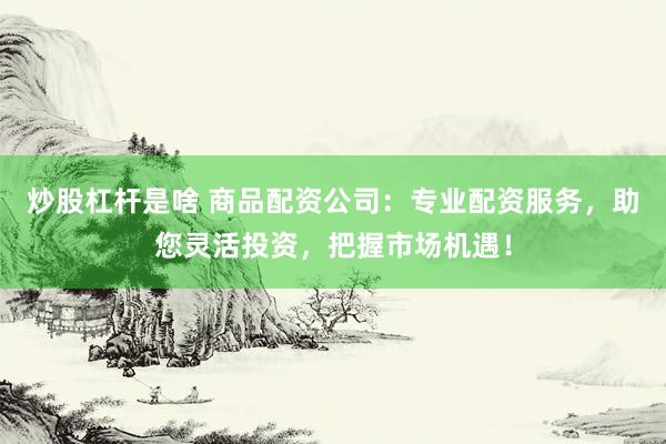 炒股杠杆是啥 商品配资公司：专业配资服务，助您灵活投资，把握市场机遇！
