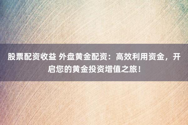 股票配资收益 外盘黄金配资：高效利用资金，开启您的黄金投资增值之旅！