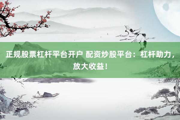 正规股票杠杆平台开户 配资炒股平台：杠杆助力，放大收益！