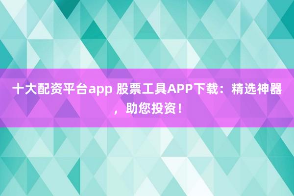 十大配资平台app 股票工具APP下载：精选神器，助您投资！