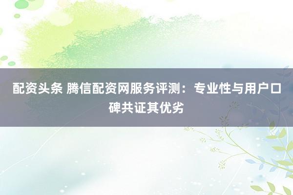 配资头条 腾信配资网服务评测：专业性与用户口碑共证其优劣