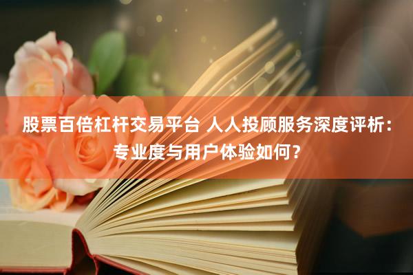 股票百倍杠杆交易平台 人人投顾服务深度评析：专业度与用户体验如何？