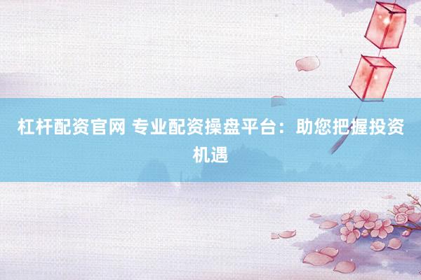 杠杆配资官网 专业配资操盘平台：助您把握投资机遇