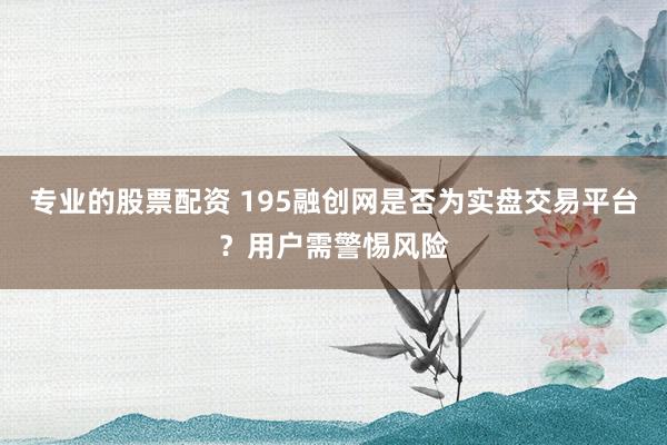 专业的股票配资 195融创网是否为实盘交易平台？用户需警惕风险