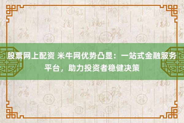 股票网上配资 米牛网优势凸显：一站式金融服务平台，助力投资者稳健决策