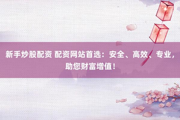 新手炒股配资 配资网站首选：安全、高效、专业，助您财富增值！
