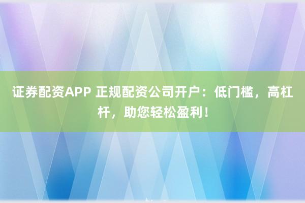 证券配资APP 正规配资公司开户：低门槛，高杠杆，助您轻松盈利！