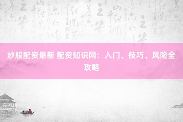 炒股配资最新 配资知识网：入门、技巧、风险全攻略
