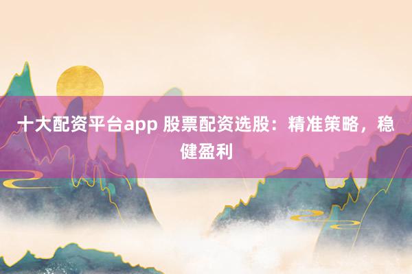 十大配资平台app 股票配资选股：精准策略，稳健盈利