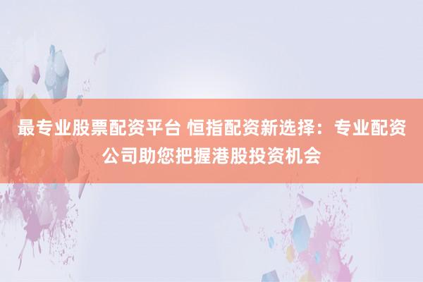最专业股票配资平台 恒指配资新选择：专业配资公司助您把握港股投资机会