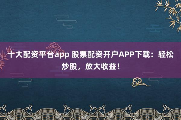十大配资平台app 股票配资开户APP下载：轻松炒股，放大收益！