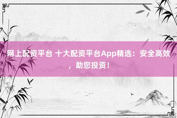 网上配资平台 十大配资平台App精选：安全高效，助您投资！
