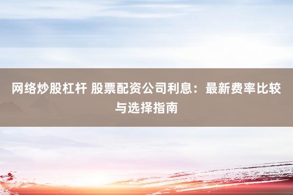 网络炒股杠杆 股票配资公司利息：最新费率比较与选择指南