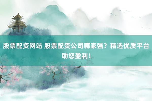 股票配资网站 股票配资公司哪家强？精选优质平台助您盈利！