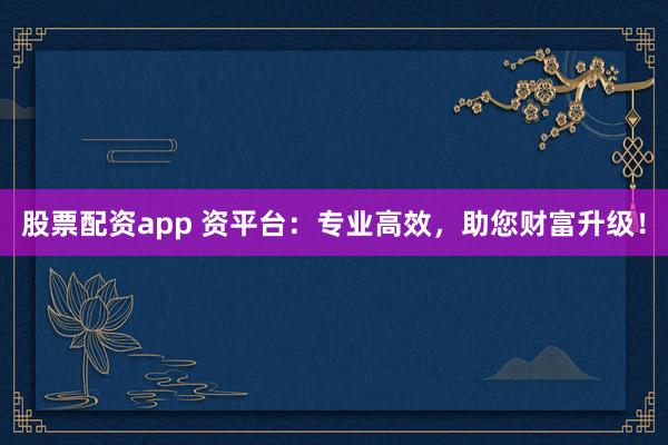 股票配资app 资平台：专业高效，助您财富升级！