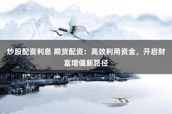 炒股配资利息 期货配资：高效利用资金，开启财富增值新路径