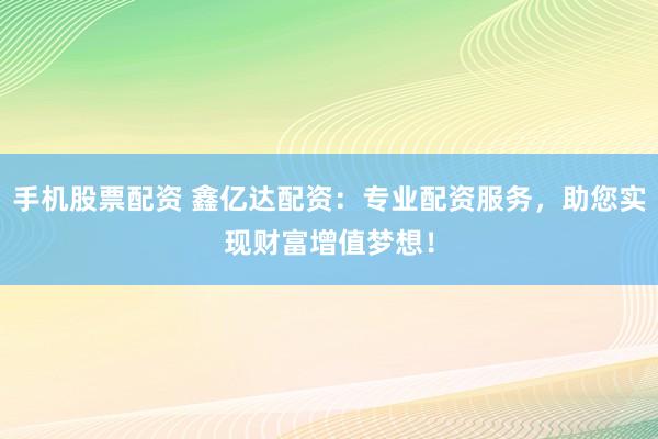 手机股票配资 鑫亿达配资：专业配资服务，助您实现财富增值梦想！
