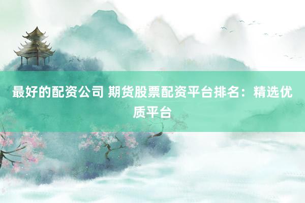 最好的配资公司 期货股票配资平台排名：精选优质平台