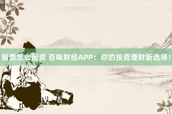 股票怎么配资 百味财经APP：你的投资理财新选择！