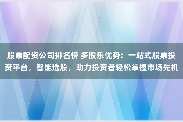 股票配资公司排名榜 多股乐优势：一站式股票投资平台，智能选股，助力投资者轻松掌握市场先机