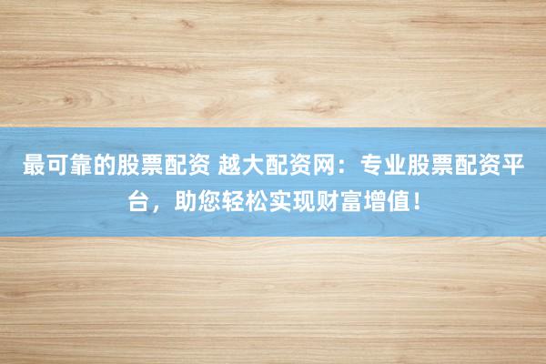 最可靠的股票配资 越大配资网：专业股票配资平台，助您轻松实现财富增值！