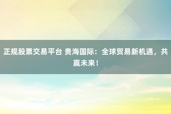 正规股票交易平台 贵海国际：全球贸易新机遇，共赢未来！