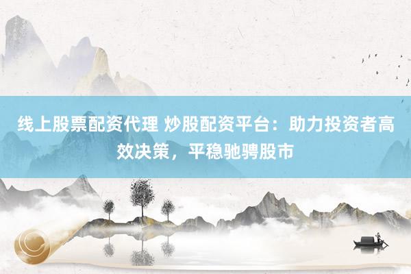 线上股票配资代理 炒股配资平台：助力投资者高效决策，平稳驰骋股市
