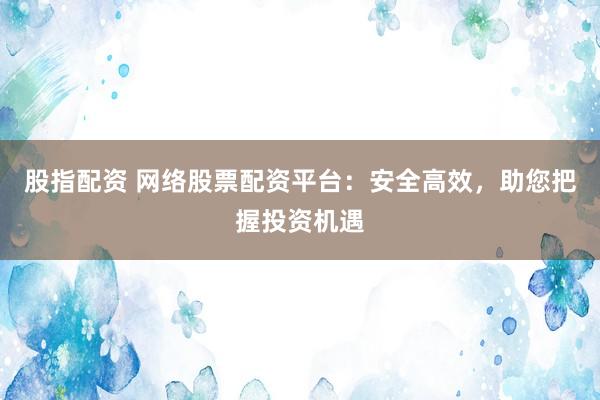 股指配资 网络股票配资平台：安全高效，助您把握投资机遇