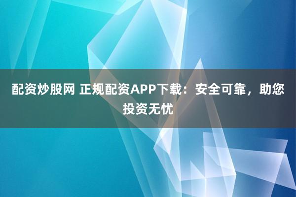配资炒股网 正规配资APP下载：安全可靠，助您投资无忧