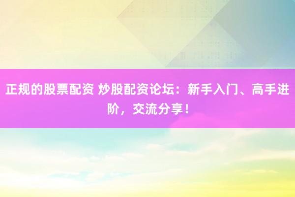 正规的股票配资 炒股配资论坛：新手入门、高手进阶，交流分享！