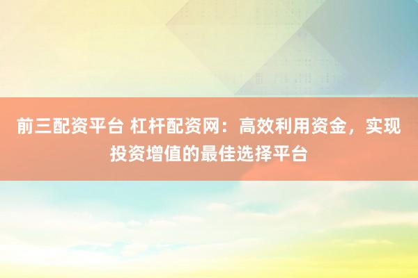 前三配资平台 杠杆配资网：高效利用资金，实现投资增值的最佳选择平台