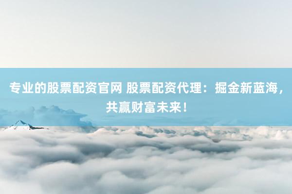 专业的股票配资官网 股票配资代理：掘金新蓝海，共赢财富未来！