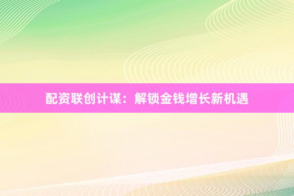 配资联创计谋：解锁金钱增长新机遇