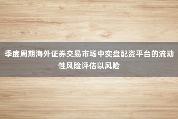 季度周期海外证券交易市场中实盘配资平台的流动性风险评估以风险