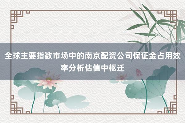 全球主要指数市场中的南京配资公司保证金占用效率分析估值中枢迁
